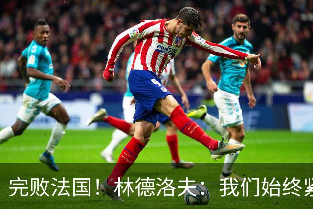 完败法国！林德洛夫：我们始终紧咬比赛节奏，本希望能收获更多