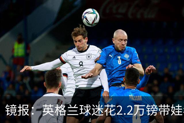 镜报：英格兰球迷花2.2万镑带娃看世界杯，但称买不起英格兰球票
