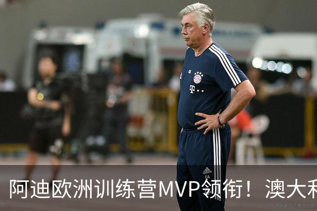 阿迪欧洲训练营MVP领衔！澳大利亚6月21日以年轻阵容对阵中国男篮